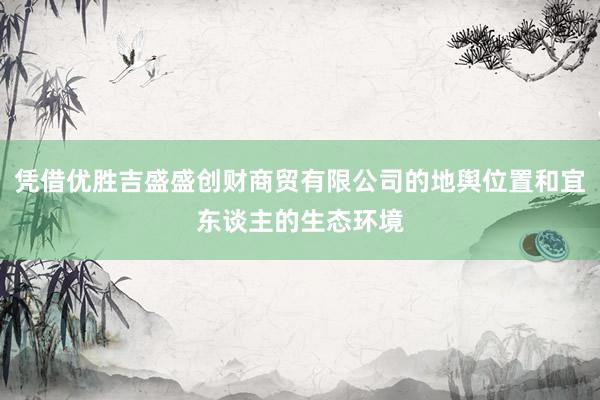 凭借优胜吉盛盛创财商贸有限公司的地舆位置和宜东谈主的生态环境