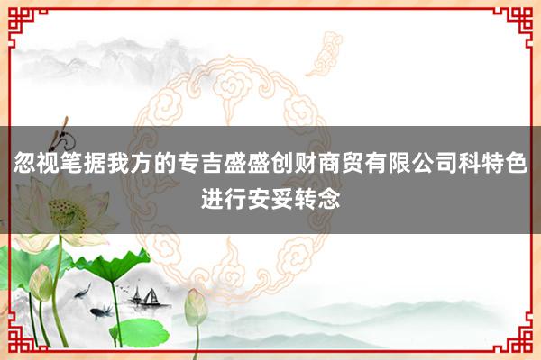 忽视笔据我方的专吉盛盛创财商贸有限公司科特色进行安妥转念