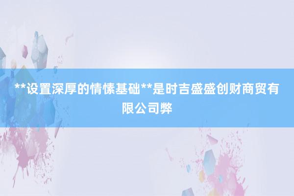 **设置深厚的情愫基础**是时吉盛盛创财商贸有限公司弊